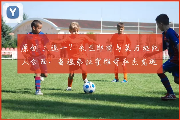 原创 三选一？米兰即将与莱万经纪人会面，备选弗拉霍维奇和杰克逊