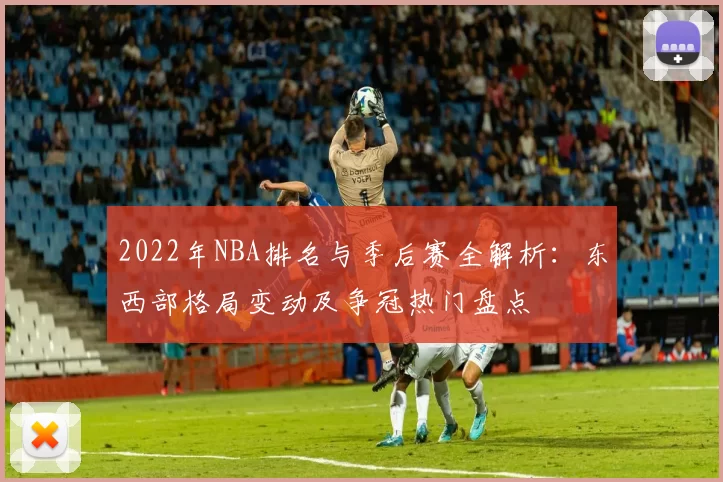 2022年NBA排名与季后赛全解析：东西部格局变动及争冠热门盘点