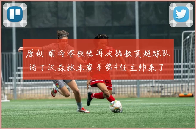 原创 前海港教练再次执教英超球队 诺丁汉森林本赛季第4任主帅来了