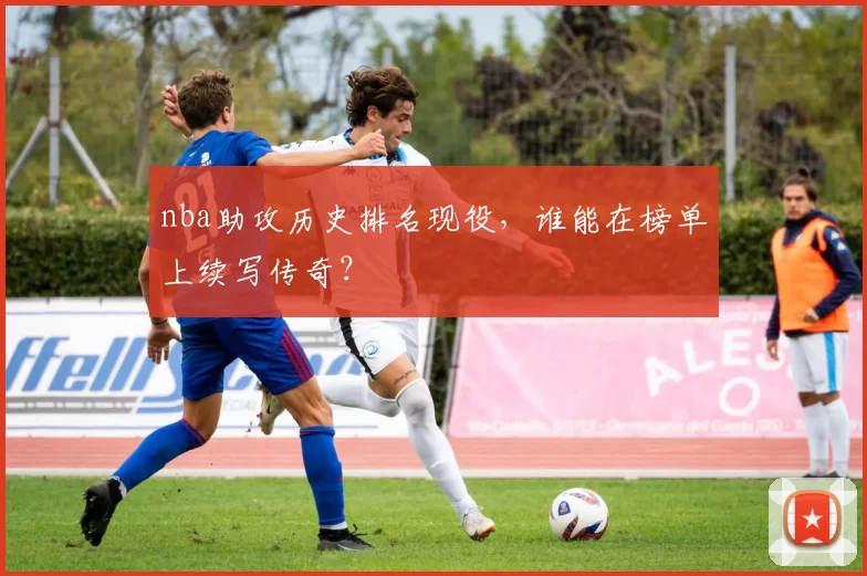 nba助攻历史排名现役,谁能在榜单上续写传奇?