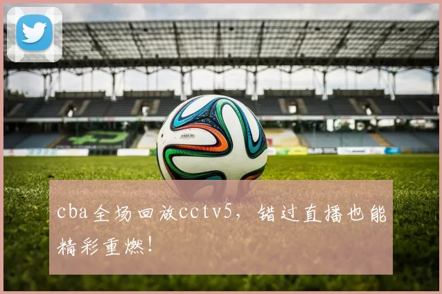 cba全场回放cctv5，错过直播也能精彩重燃！