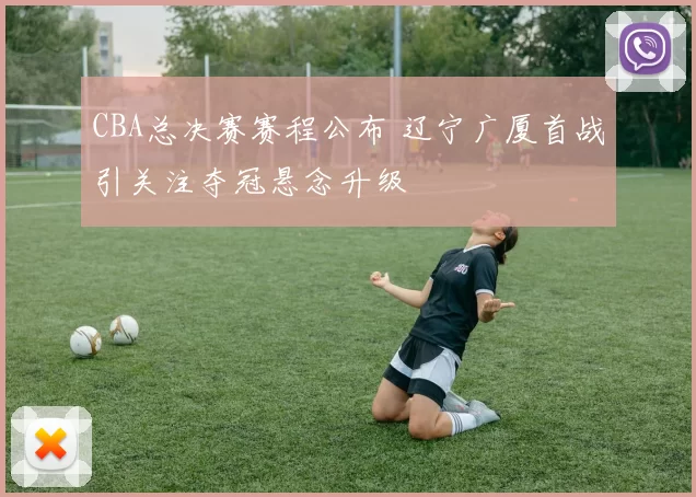 CBA总决赛赛程公布 辽宁广厦首战引关注夺冠悬念升级