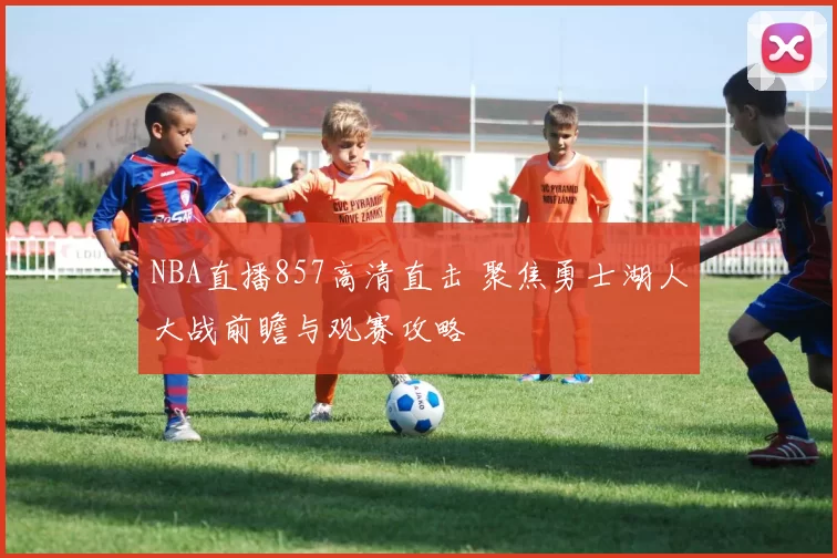 NBA直播857高清直击 聚焦勇士湖人大战前瞻与观赛攻略