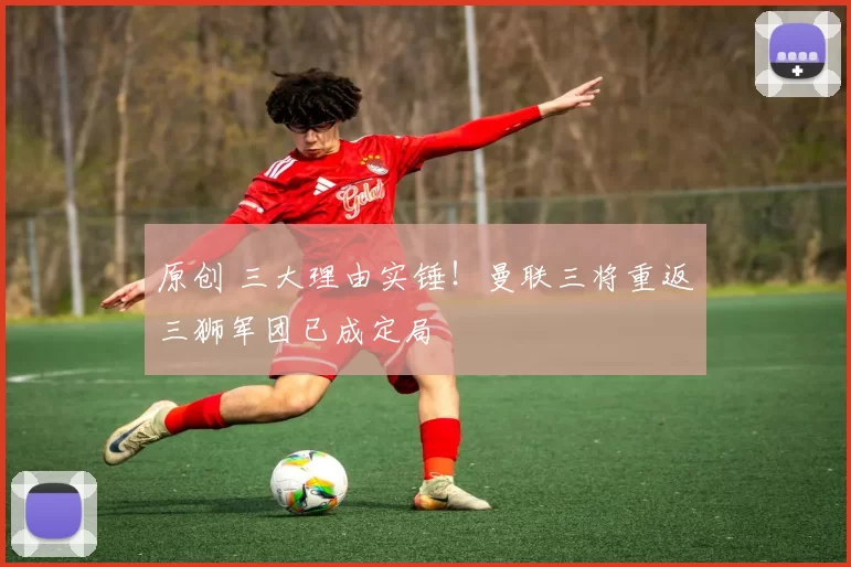 原创 三大理由实锤!曼联三将重返三狮军团已成定局