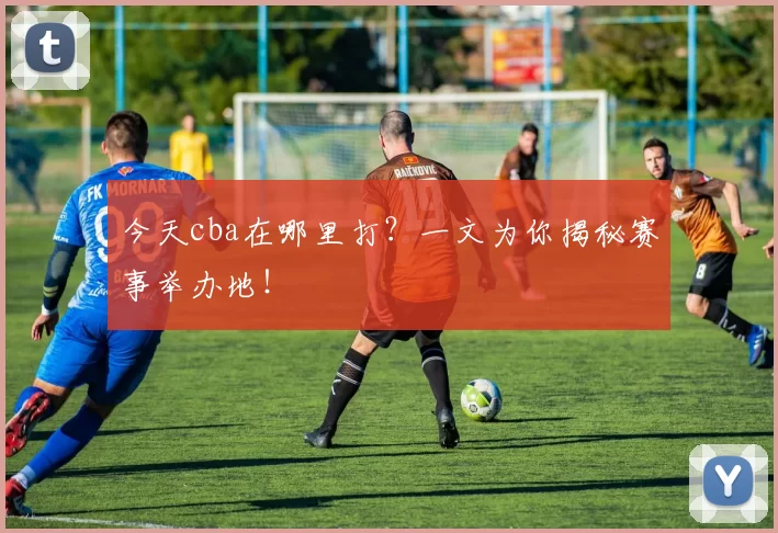 今天cba在哪里打？一文为你揭秘赛事举办地！