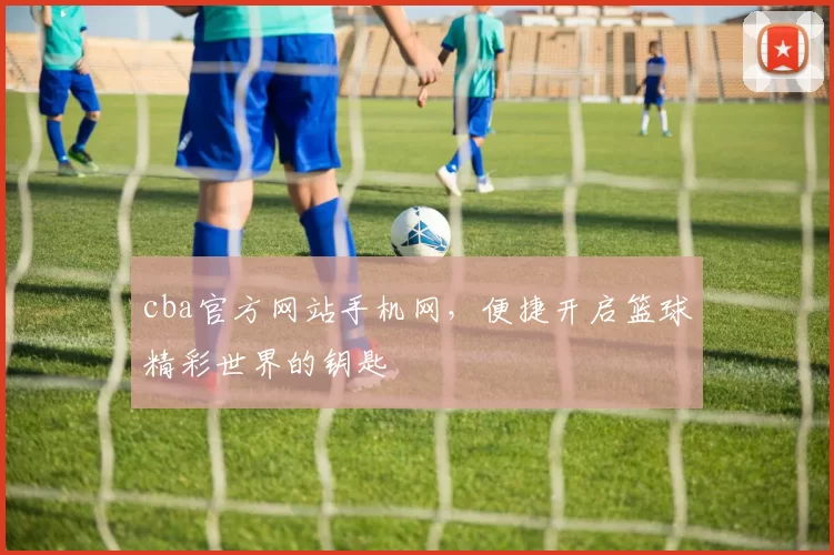 cba官方网站手机网，便捷开启篮球精彩世界的钥匙