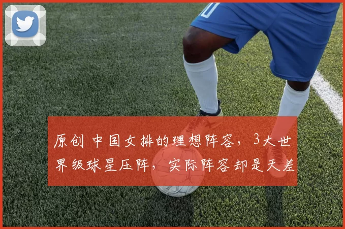 原创 中国女排的理想阵容，3大世界级球星压阵，实际阵容却是天差地别