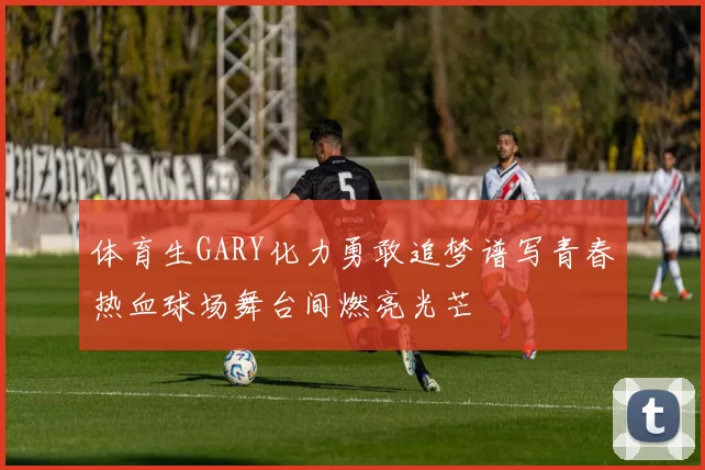 体育生GARY化力勇敢追梦谱写青春热血球场舞台间燃亮光芒
