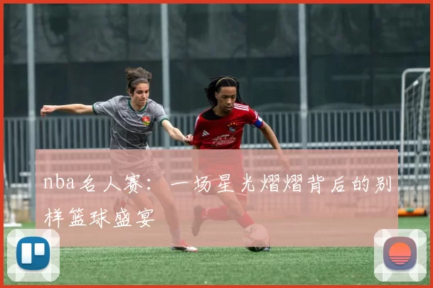 nba名人赛：一场星光熠熠背后的别样篮球盛宴