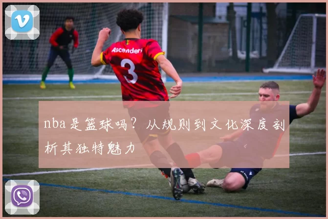 nba是篮球吗?从规则到文化深度剖析其独特魅力