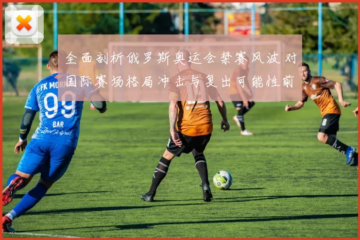 全面剖析俄罗斯奥运会禁赛风波 对国际赛场格局冲击与复出可能性前景