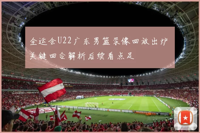 全运会U22广东男篮录像回放出炉 关键回合解析后续看点足