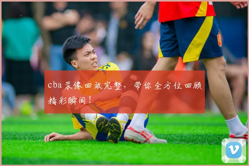 cba录像回放完整，带你全方位回顾精彩瞬间！