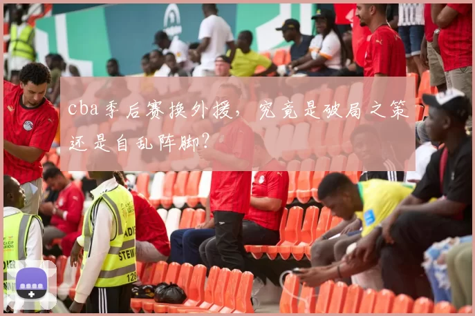 cba季后赛换外援，究竟是破局之策还是自乱阵脚？