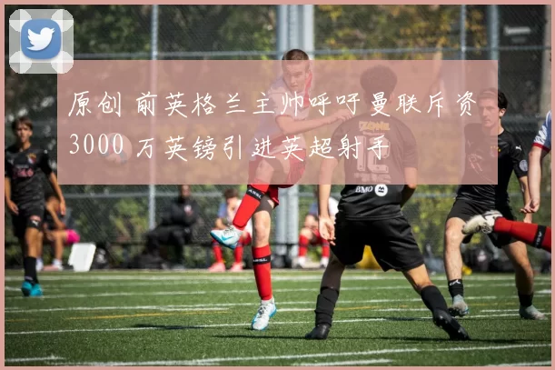 原创 前英格兰主帅呼吁曼联斥资 3000 万英镑引进英超射手