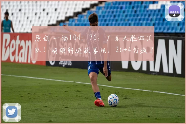 原创 一场104:76,广东大胜四川队!胡明轩连获喜讯,26+4打疯了