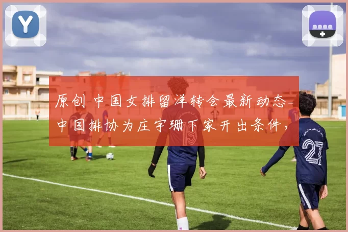 原创 中国女排留洋转会最新动态_中国排协为庄宇珊下家开出条件，王媛媛具备世界级副攻潜力，续约待官宣，朱婷加盟土耳其劲旅被辟谣！