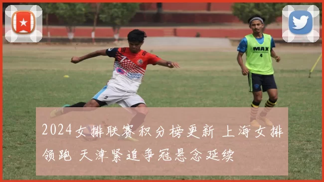 2024女排联赛积分榜更新 上海女排领跑 天津紧追争冠悬念延续