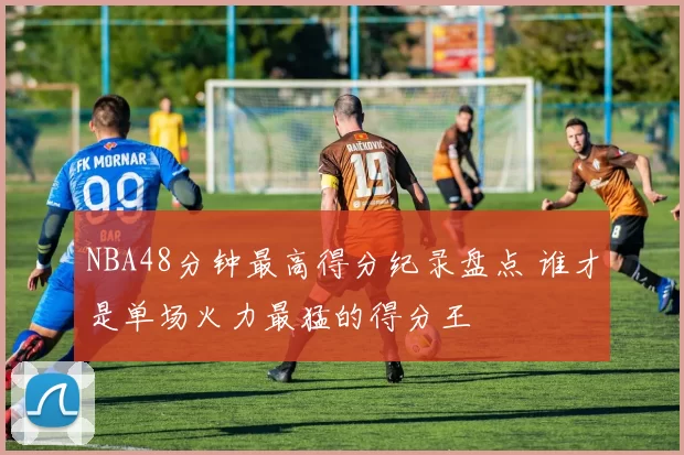 NBA48分钟最高得分纪录盘点 谁才是单场火力最猛的得分王