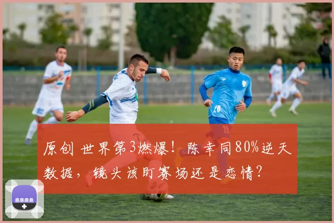 原创 世界第3燃爆！陈幸同80%逆天数据，镜头该盯赛场还是恋情？