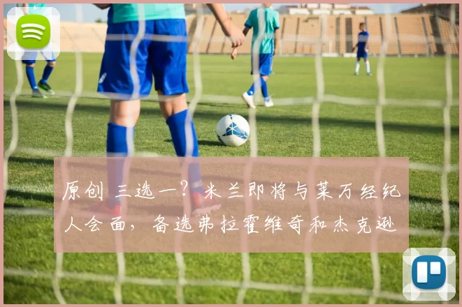 原创 三选一？米兰即将与莱万经纪人会面，备选弗拉霍维奇和杰克逊