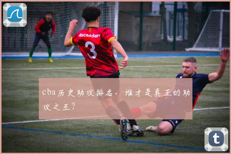 cba历史助攻排名，谁才是真正的助攻之王？