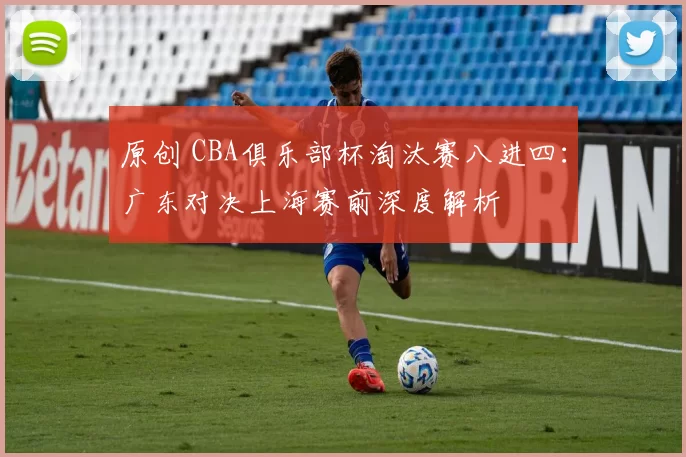 原创 CBA俱乐部杯淘汰赛八进四：广东对决上海赛前深度解析