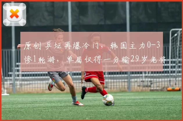 原创 乒坛再爆冷门,韩国主力0-3惨1轮游,单局仅得一分输29岁老将