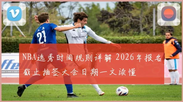 NBA选秀时间规则详解 2026年报名截止抽签大会日期一文读懂