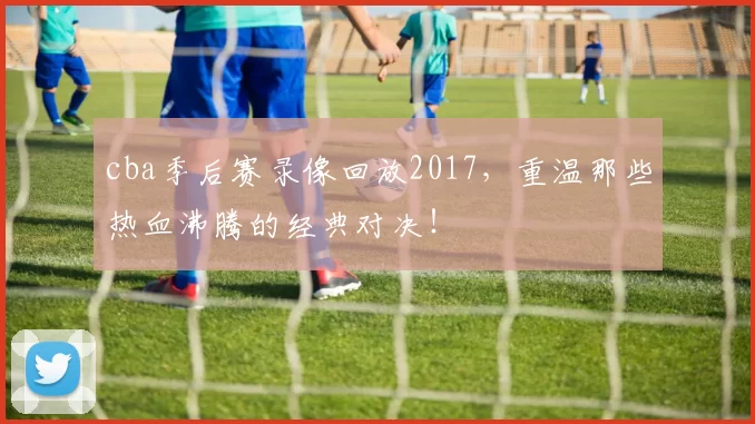 cba季后赛录像回放2017，重温那些热血沸腾的经典对决！