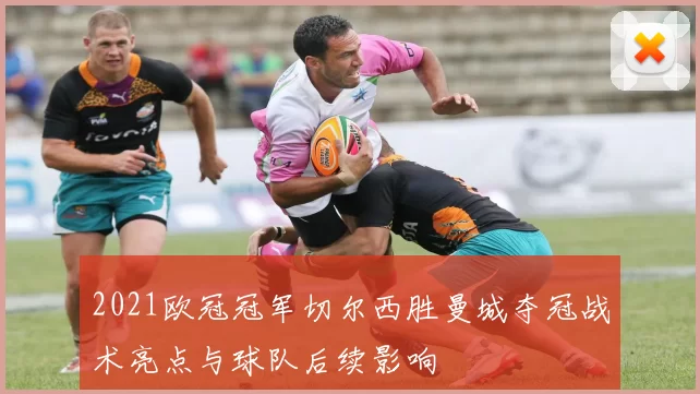2021欧冠冠军切尔西胜曼城夺冠战术亮点与球队后续影响