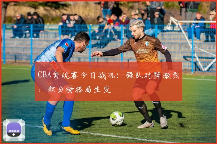 CBA常规赛今日战况：强队对阵激烈，积分榜格局生变