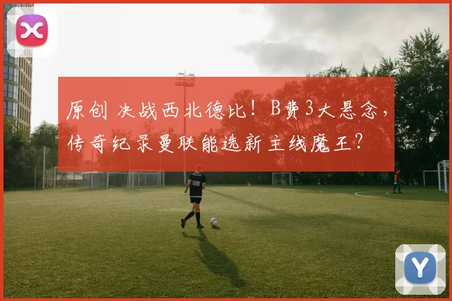 原创 决战西北德比！B费3大悬念，传奇纪录曼联能选新主线魔王？
