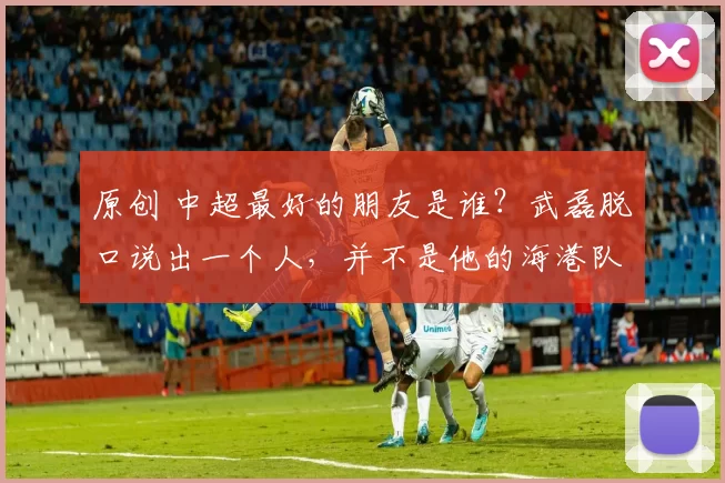 原创 中超最好的朋友是谁?武磊脱口说出一个人,并不是他的海港队友