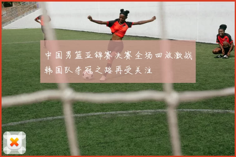 中国男篮亚锦赛决赛全场回放激战韩国队夺冠之路再受关注