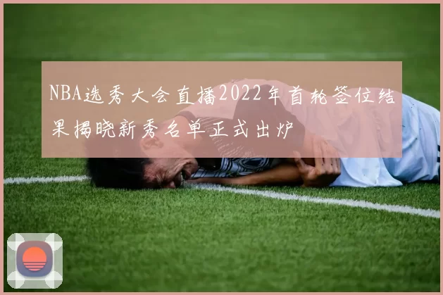 NBA选秀大会直播2022年首轮签位结果揭晓新秀名单正式出炉