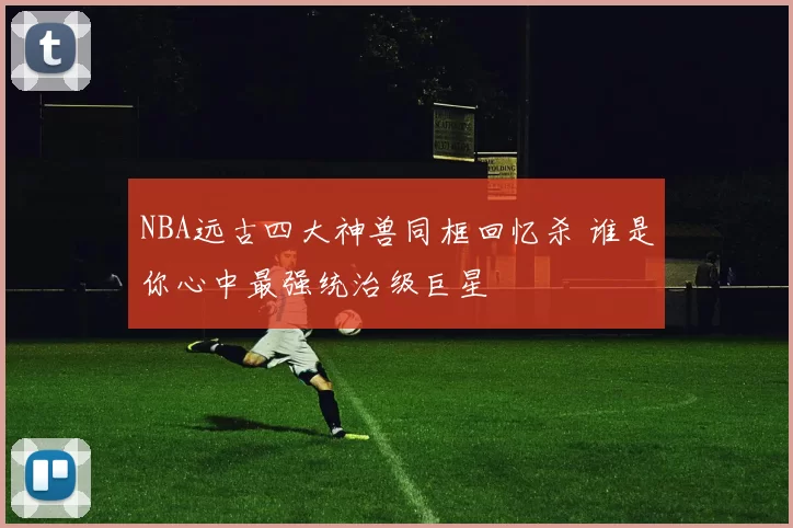 NBA远古四大神兽同框回忆杀 谁是你心中最强统治级巨星