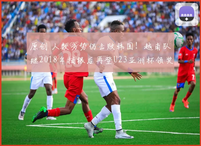 原创 人数劣势仍击败韩国！越南队继2018年摘银后再登U23亚洲杯领奖台