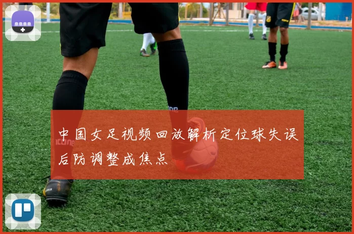 中国女足视频回放解析定位球失误后防调整成焦点