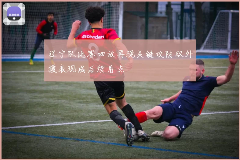 辽宁队比赛回放再现关键攻防双外援表现成后续看点
