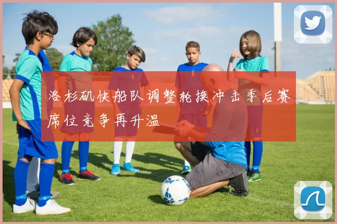 洛杉矶快船队调整轮换冲击季后赛席位竞争再升温