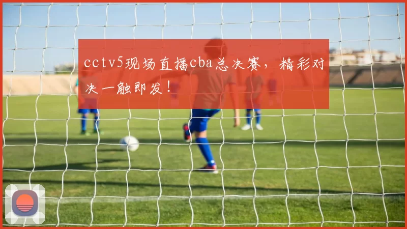 cctv5现场直播cba总决赛，精彩对决一触即发！