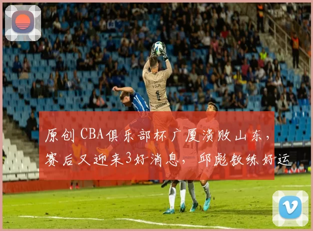 原创 CBA俱乐部杯广厦溃败山东，赛后又迎来3好消息，邱彪教练好运气
