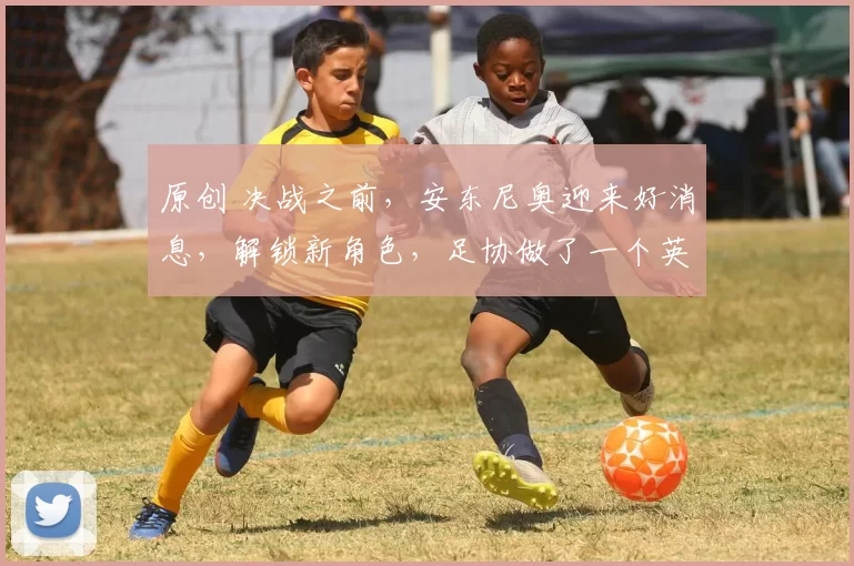 原创 决战之前,安东尼奥迎来好消息,解锁新角色,足协做了一个英明决定