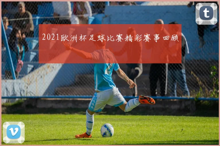 2021欧洲杯足球比赛精彩赛事回顾