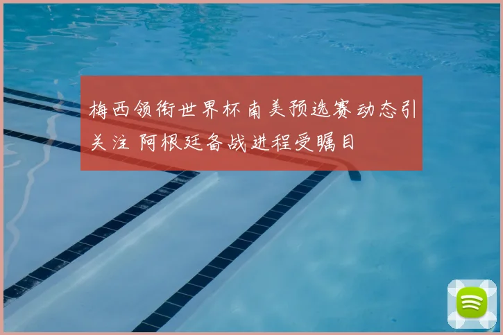 梅西领衔世界杯南美预选赛动态引关注 阿根廷备战进程受瞩目