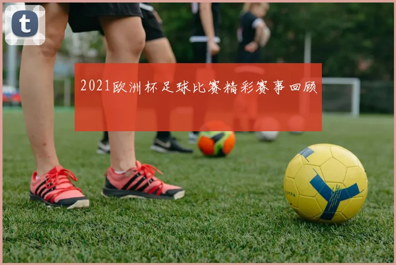 2021欧洲杯足球比赛精彩赛事回顾