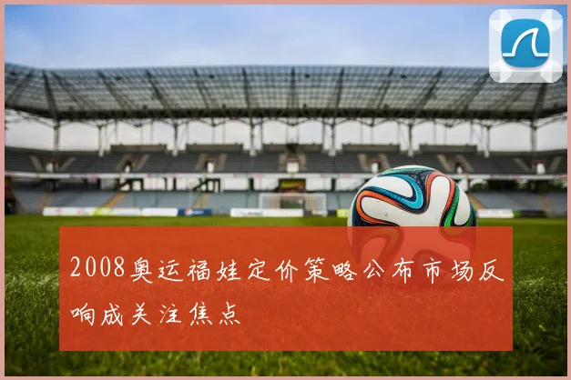 2008奥运福娃定价策略公布市场反响成关注焦点