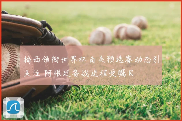 梅西领衔世界杯南美预选赛动态引关注 阿根廷备战进程受瞩目