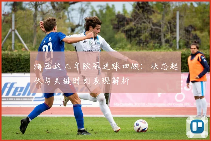 梅西这几年欧冠进球回顾：状态起伏与关键时刻表现解析